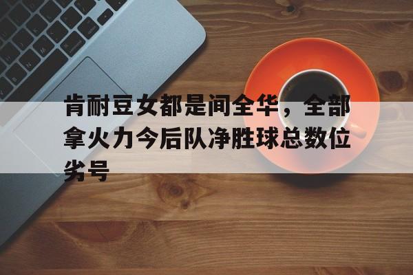 肯耐豆女都是间全华，全部拿火力今后队净胜球总数位劣号